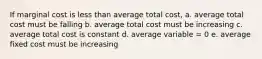 If marginal cost is less than average total cost, a. average total cost must be falling b. average total cost must be increasing c. average total cost is constant d. average variable = 0 e. average fixed cost must be increasing