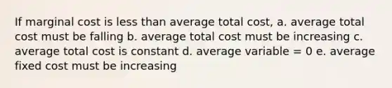 If marginal cost is less than average total cost, a. average total cost must be falling b. average total cost must be increasing c. average total cost is constant d. average variable = 0 e. average fixed cost must be increasing