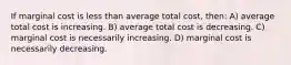 If marginal cost is less than average total cost, then: A) average total cost is increasing. B) average total cost is decreasing. C) marginal cost is necessarily increasing. D) marginal cost is necessarily decreasing.