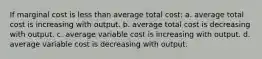 If marginal cost is less than average total cost: a. average total cost is increasing with output. b. average total cost is decreasing with output. c. average variable cost is increasing with output. d. average variable cost is decreasing with output.