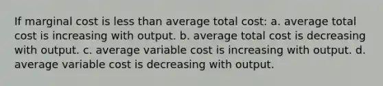 If marginal cost is less than average total cost: a. average total cost is increasing with output. b. average total cost is decreasing with output. c. average variable cost is increasing with output. d. average variable cost is decreasing with output.