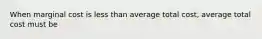 When marginal cost is less than average total cost, average total cost must be