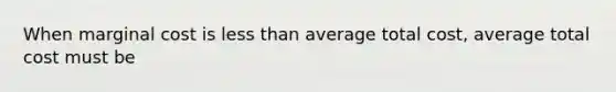 When <a href='https://www.questionai.com/knowledge/k8jPqJqxj8-marginal-cost' class='anchor-knowledge'>marginal cost</a> is <a href='https://www.questionai.com/knowledge/k7BtlYpAMX-less-than' class='anchor-knowledge'>less than</a> average total cost, average total cost must be