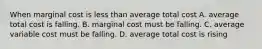 When marginal cost is less than average total cost A. average total cost is falling. B. marginal cost must be falling. C. average variable cost must be falling. D. average total cost is rising