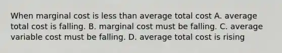 When marginal cost is less than average total cost A. average total cost is falling. B. marginal cost must be falling. C. average variable cost must be falling. D. average total cost is rising