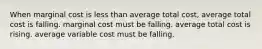 When marginal cost is less than average total cost, average total cost is falling. marginal cost must be falling. average total cost is rising. average variable cost must be falling.