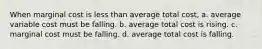 When marginal cost is less than average total cost, a. average variable cost must be falling. b. average total cost is rising. c. marginal cost must be falling. d. average total cost is falling.