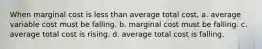 When marginal cost is less than average total cost, a. average variable cost must be falling. b. marginal cost must be falling. c. average total cost is rising. d. average total cost is falling.