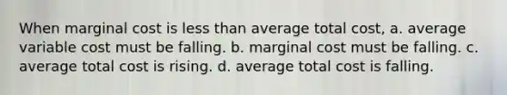 When marginal cost is less than average total cost, a. average variable cost must be falling. b. marginal cost must be falling. c. average total cost is rising. d. average total cost is falling.