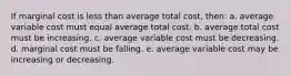 ​If marginal cost is less than average total cost, then: a. ​average variable cost must equal average total cost. b. ​average total cost must be increasing. c. ​average variable cost must be decreasing. d. ​marginal cost must be falling. e. ​average variable cost may be increasing or decreasing.