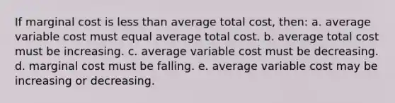 ​If marginal cost is <a href='https://www.questionai.com/knowledge/k7BtlYpAMX-less-than' class='anchor-knowledge'>less than</a> average total cost, then: a. ​average variable cost must equal average total cost. b. ​average total cost must be increasing. c. ​average variable cost must be decreasing. d. ​marginal cost must be falling. e. ​average variable cost may be increasing or decreasing.