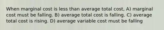 When marginal cost is less than average total cost, A) marginal cost must be falling. B) average total cost is falling. C) average total cost is rising. D) average variable cost must be falling