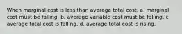 When marginal cost is less than average total cost, a. marginal cost must be falling. b. average variable cost must be falling. c. average total cost is falling. d. average total cost is rising.