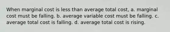 When marginal cost is <a href='https://www.questionai.com/knowledge/k7BtlYpAMX-less-than' class='anchor-knowledge'>less than</a> average total cost, a. marginal cost must be falling. b. average variable cost must be falling. c. average total cost is falling. d. average total cost is rising.