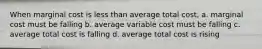 When marginal cost is less than average total cost, a. marginal cost must be falling b. average variable cost must be falling c. average total cost is falling d. average total cost is rising