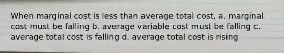 When marginal cost is less than average total cost, a. marginal cost must be falling b. average variable cost must be falling c. average total cost is falling d. average total cost is rising