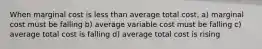 When marginal cost is less than average total cost, a) marginal cost must be falling b) average variable cost must be falling c) average total cost is falling d) average total cost is rising