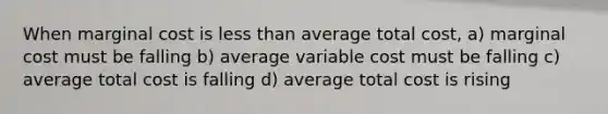 When marginal cost is less than average total cost, a) marginal cost must be falling b) average variable cost must be falling c) average total cost is falling d) average total cost is rising