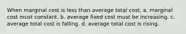 When marginal cost is less than average total cost, a. marginal cost must constant. b. average fixed cost must be increasing. c. average total cost is falling. d. average total cost is rising.