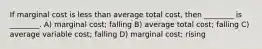 If marginal cost is less than average total cost, then ________ is ________. A) marginal cost; falling B) average total cost; falling C) average variable cost; falling D) marginal cost; rising