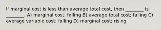 If marginal cost is less than average total cost, then ________ is ________. A) marginal cost; falling B) average total cost; falling C) average variable cost; falling D) marginal cost; rising