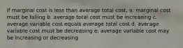 If marginal cost is less than average total cost, a. marginal cost must be falling b. average total cost must be increasing c. average variable cost equals average total cost d. average variable cost must be decreasing e. average variable cost may be increasing or decreasing