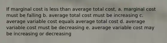 If marginal cost is less than average total cost, a. marginal cost must be falling b. average total cost must be increasing c. average variable cost equals average total cost d. average variable cost must be decreasing e. average variable cost may be increasing or decreasing