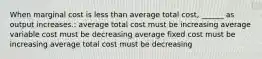 When marginal cost is less than average total cost, ______ as output increases.: average total cost must be increasing average variable cost must be decreasing average fixed cost must be increasing average total cost must be decreasing