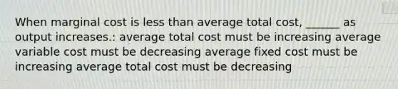 When marginal cost is less than average total cost, ______ as output increases.: average total cost must be increasing average variable cost must be decreasing average fixed cost must be increasing average total cost must be decreasing