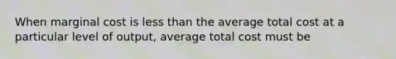 When marginal cost is less than the average total cost at a particular level of output, average total cost must be