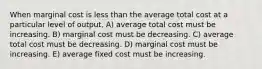 When marginal cost is less than the average total cost at a particular level of output, A) average total cost must be increasing. B) marginal cost must be decreasing. C) average total cost must be decreasing. D) marginal cost must be increasing. E) average fixed cost must be increasing.