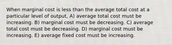 When marginal cost is less than the average total cost at a particular level of output, A) average total cost must be increasing. B) marginal cost must be decreasing. C) average total cost must be decreasing. D) marginal cost must be increasing. E) average fixed cost must be increasing.