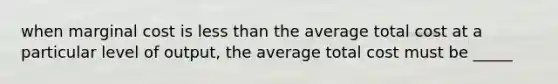 when marginal cost is less than the average total cost at a particular level of output, the average total cost must be _____