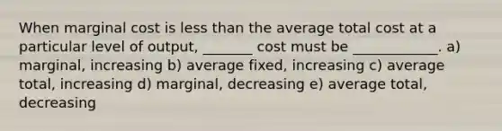 When marginal cost is less than the average total cost at a particular level of output, _______ cost must be ____________. a) marginal, increasing b) average fixed, increasing c) average total, increasing d) marginal, decreasing e) average total, decreasing