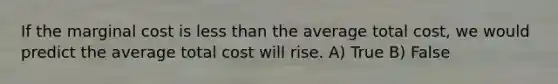 If the marginal cost is less than the average total cost, we would predict the average total cost will rise. A) True B) False