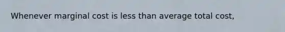 Whenever marginal cost is less than average total cost,