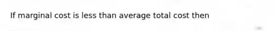 If marginal cost is less than average total cost then