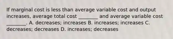 If marginal cost is less than average variable cost and output​ increases, average total cost​ ________ and average variable cost​ ________. A. ​decreases; increases B. ​increases; increases C. ​decreases; decreases D. ​increases; decreases