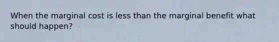 When the marginal cost is less than the marginal benefit what should happen?