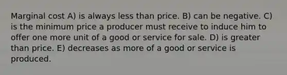 Marginal cost A) is always less than price. B) can be negative. C) is the minimum price a producer must receive to induce him to offer one more unit of a good or service for sale. D) is greater than price. E) decreases as more of a good or service is produced.