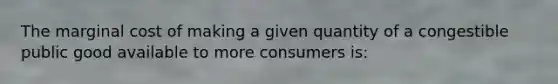 The marginal cost of making a given quantity of a congestible public good available to more consumers is: