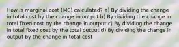 How is marginal cost (MC) calculated? a) By dividing the change in total cost by the change in output b) By dividing the change in total fixed cost by the change in output c) By dividing the change in total fixed cost by the total output d) By dividing the change in output by the change in total cost