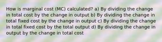 How is marginal cost (MC) calculated? a) By dividing the change in total cost by the change in output b) By dividing the change in total fixed cost by the change in output c) By dividing the change in total fixed cost by the total output d) By dividing the change in output by the change in total cost