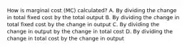 How is marginal cost (MC) calculated? A. By dividing the change in total fixed cost by the total output B. By dividing the change in total fixed cost by the change in output C. By dividing the change in output by the change in total cost D. By dividing the change in total cost by the change in output