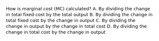 How is marginal cost (MC) calculated? A. By dividing the change in total fixed cost by the total output B. By dividing the change in total fixed cost by the change in output C. By dividing the change in output by the change in total cost D. By dividing the change in total cost by the change in output