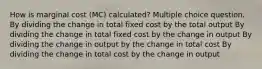 How is marginal cost (MC) calculated? Multiple choice question. By dividing the change in total fixed cost by the total output By dividing the change in total fixed cost by the change in output By dividing the change in output by the change in total cost By dividing the change in total cost by the change in output