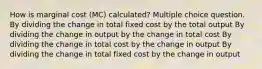 How is marginal cost (MC) calculated? Multiple choice question. By dividing the change in total fixed cost by the total output By dividing the change in output by the change in total cost By dividing the change in total cost by the change in output By dividing the change in total fixed cost by the change in output