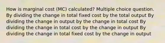 How is marginal cost (MC) calculated? Multiple choice question. By dividing the change in total fixed cost by the total output By dividing the change in output by the change in total cost By dividing the change in total cost by the change in output By dividing the change in total fixed cost by the change in output