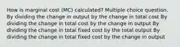 How is marginal cost (MC) calculated? Multiple choice question. By dividing the change in output by the change in total cost By dividing the change in total cost by the change in output By dividing the change in total fixed cost by the total output By dividing the change in total fixed cost by the change in output