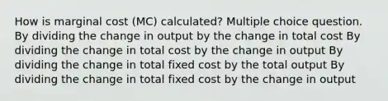 How is marginal cost (MC) calculated? Multiple choice question. By dividing the change in output by the change in total cost By dividing the change in total cost by the change in output By dividing the change in total fixed cost by the total output By dividing the change in total fixed cost by the change in output